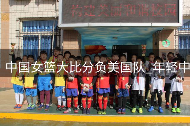 中国女篮大比分负美国队 年轻中锋亮眼但暴露诸多问题