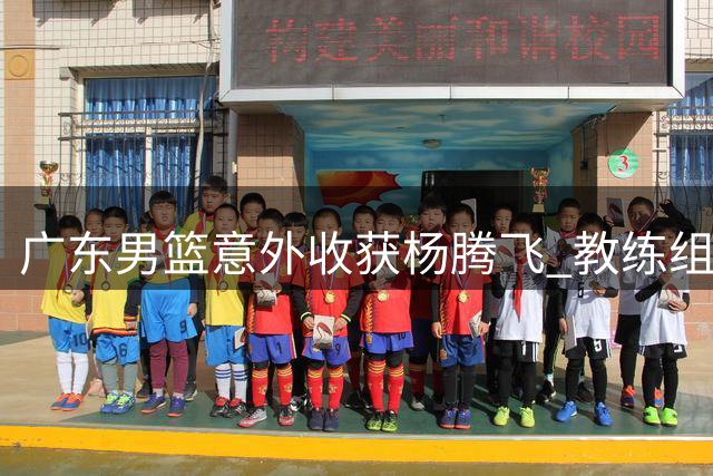 广东男篮意外收获杨腾飞 教练组力保新星黄明依