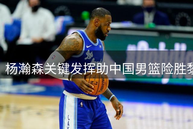 杨瀚森关键发挥助中国男篮险胜黎巴嫩